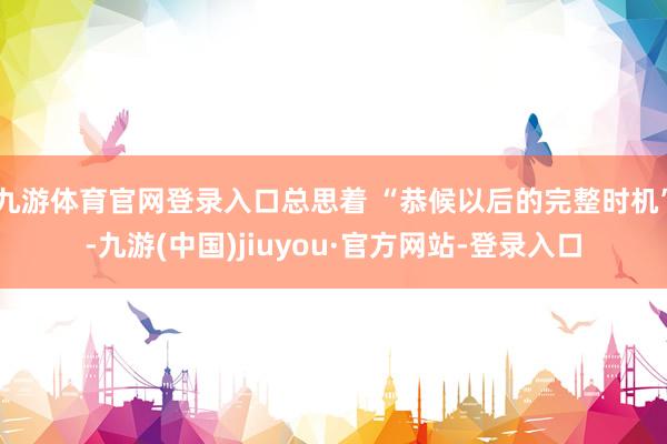 九游体育官网登录入口总思着 “恭候以后的完整时机”-九游(中国)jiuyou·官方网站-登录入口