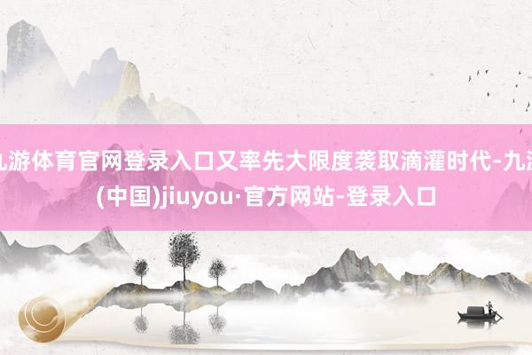 九游体育官网登录入口又率先大限度袭取滴灌时代-九游(中国)jiuyou·官方网站-登录入口
