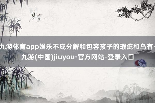 九游体育app娱乐不成分解和包容孩子的瑕疵和乌有-九游(中国)jiuyou·官方网站-登录入口