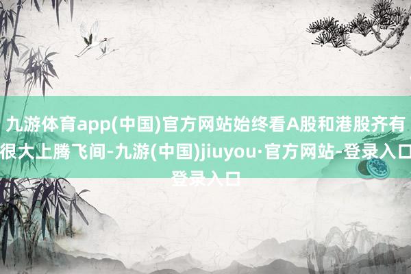 九游体育app(中国)官方网站始终看A股和港股齐有很大上腾飞间-九游(中国)jiuyou·官方网站-登录入口