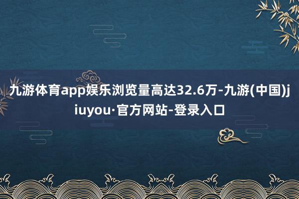 九游体育app娱乐浏览量高达32.6万-九游(中国)jiuyou·官方网站-登录入口