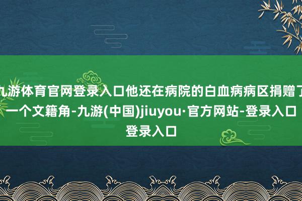 九游体育官网登录入口他还在病院的白血病病区捐赠了一个文籍角-九游(中国)jiuyou·官方网站-登录入口