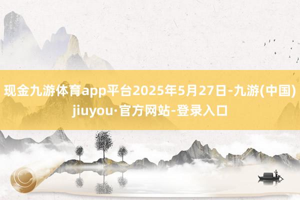 现金九游体育app平台2025年5月27日-九游(中国)jiuyou·官方网站-登录入口