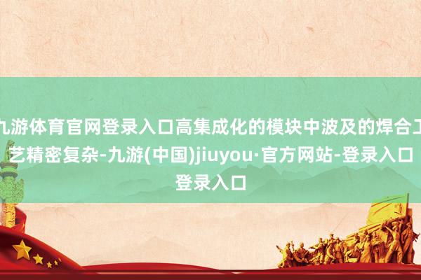 九游体育官网登录入口高集成化的模块中波及的焊合工艺精密复杂-九游(中国)jiuyou·官方网站-登录入口