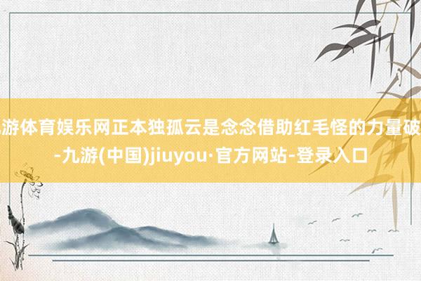 九游体育娱乐网正本独孤云是念念借助红毛怪的力量破封-九游(中国)jiuyou·官方网站-登录入口