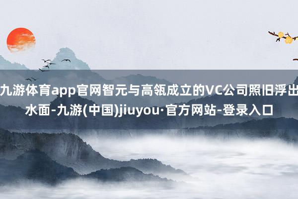 九游体育app官网智元与高瓴成立的VC公司照旧浮出水面-九游(中国)jiuyou·官方网站-登录入口