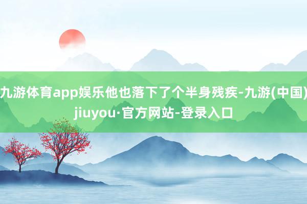 九游体育app娱乐他也落下了个半身残疾-九游(中国)jiuyou·官方网站-登录入口