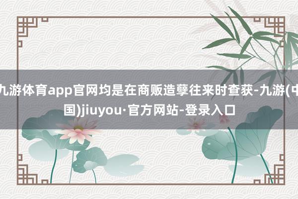 九游体育app官网均是在商贩造孽往来时查获-九游(中国)jiuyou·官方网站-登录入口
