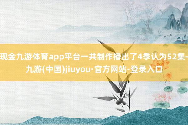 现金九游体育app平台一共制作播出了4季认为52集-九游(中国)jiuyou·官方网站-登录入口