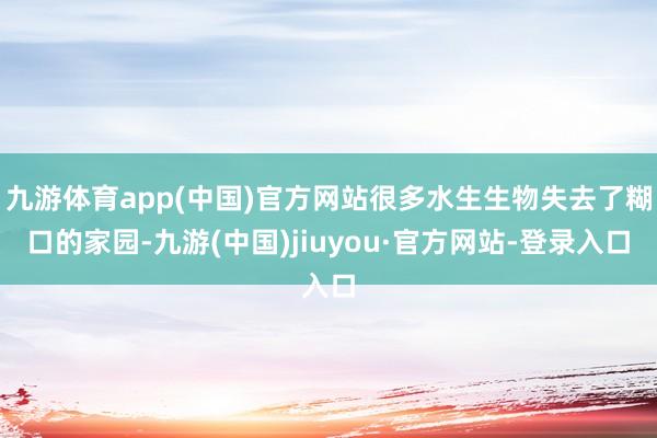 九游体育app(中国)官方网站很多水生生物失去了糊口的家园-九游(中国)jiuyou·官方网站-登录入口