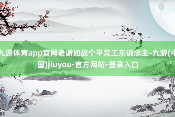 九游体育app官网老谢如故个平常工东说念主-九游(中国)jiuyou·官方网站-登录入口