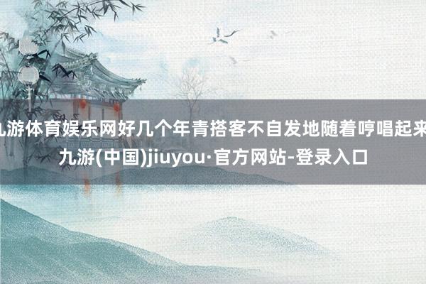 九游体育娱乐网好几个年青搭客不自发地随着哼唱起来-九游(中国)jiuyou·官方网站-登录入口