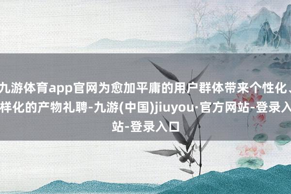 九游体育app官网为愈加平庸的用户群体带来个性化、各样化的产物礼聘-九游(中国)jiuyou·官方网站-登录入口