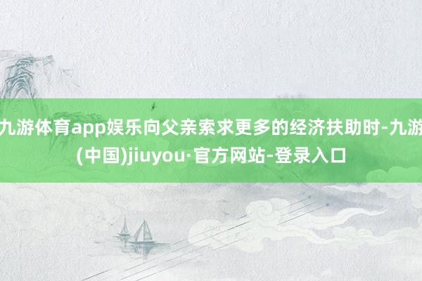 九游体育app娱乐向父亲索求更多的经济扶助时-九游(中国)jiuyou·官方网站-登录入口