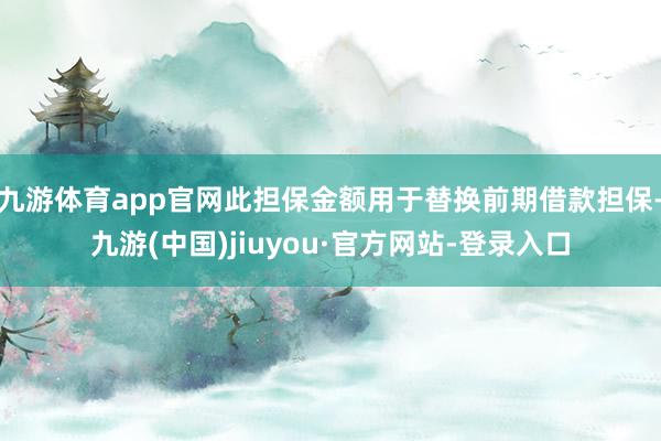 九游体育app官网此担保金额用于替换前期借款担保-九游(中国)jiuyou·官方网站-登录入口