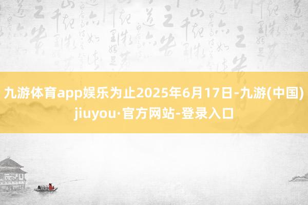 九游体育app娱乐为止2025年6月17日-九游(中国)jiuyou·官方网站-登录入口
