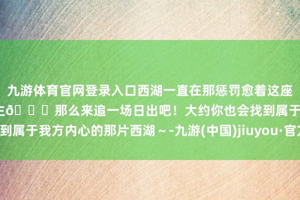 九游体育官网登录入口西湖一直在那惩罚愈着这座城市里闲逸到达的东说念主🌄那么来追一场日出吧！大约你也会找到属于我方内心的那片西湖～-九游(中国)jiuyou·官方网站-登录入口