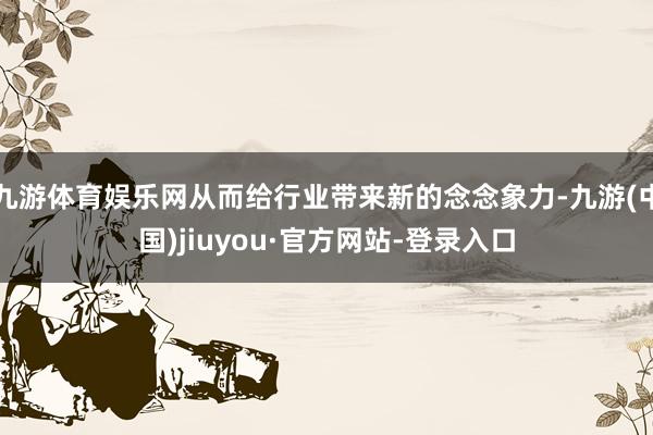九游体育娱乐网从而给行业带来新的念念象力-九游(中国)jiuyou·官方网站-登录入口