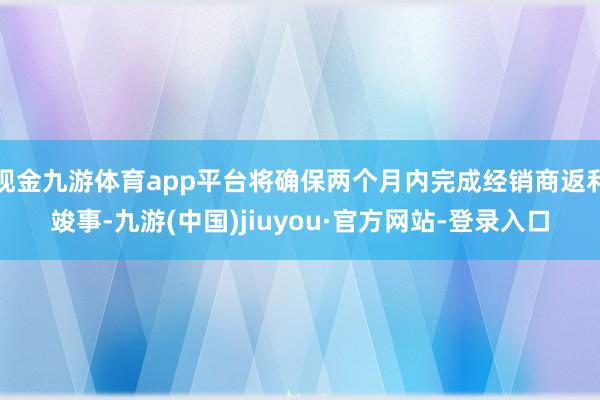 现金九游体育app平台将确保两个月内完成经销商返利竣事-九游(中国)jiuyou·官方网站-登录入口