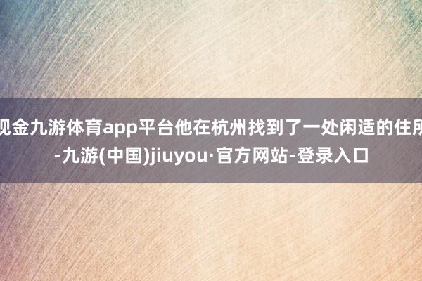 现金九游体育app平台他在杭州找到了一处闲适的住所-九游(中国)jiuyou·官方网站-登录入口