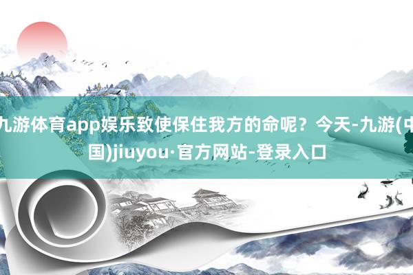 九游体育app娱乐致使保住我方的命呢？今天-九游(中国)jiuyou·官方网站-登录入口