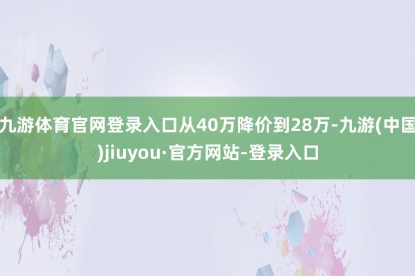 九游体育官网登录入口从40万降价到28万-九游(中国)jiuyou·官方网站-登录入口