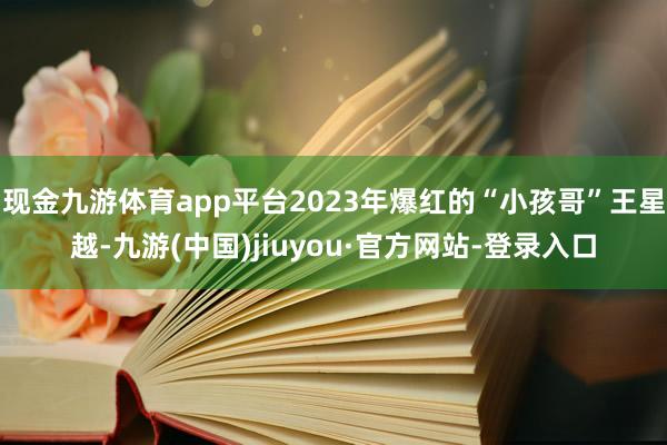 现金九游体育app平台2023年爆红的“小孩哥”王星越-九游(中国)jiuyou·官方网站-登录入口