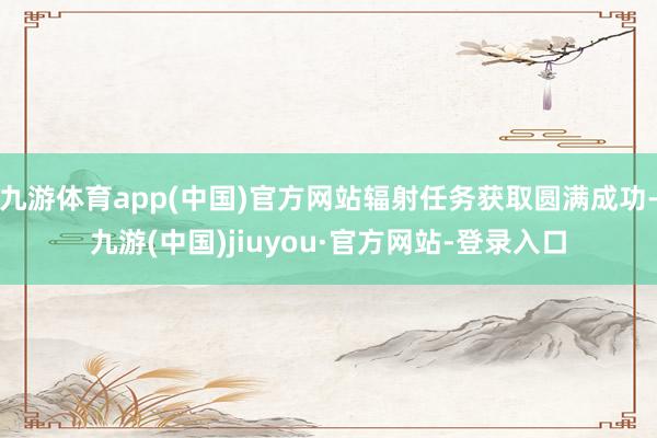 九游体育app(中国)官方网站辐射任务获取圆满成功-九游(中国)jiuyou·官方网站-登录入口
