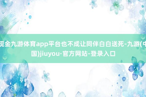 现金九游体育app平台也不成让同伴白白送死-九游(中国)jiuyou·官方网站-登录入口