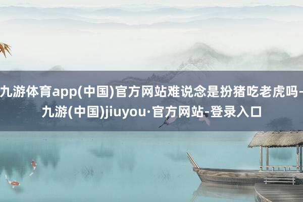 九游体育app(中国)官方网站难说念是扮猪吃老虎吗-九游(中国)jiuyou·官方网站-登录入口