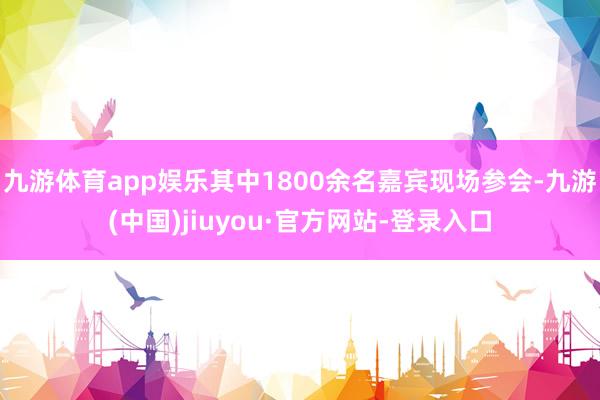 九游体育app娱乐其中1800余名嘉宾现场参会-九游(中国)jiuyou·官方网站-登录入口
