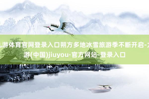 九游体育官网登录入口朔方多地冰雪旅游季不断开启-九游(中国)jiuyou·官方网站-登录入口