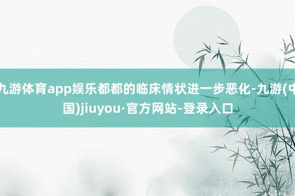 九游体育app娱乐都都的临床情状进一步恶化-九游(中国)jiuyou·官方网站-登录入口