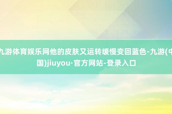 九游体育娱乐网他的皮肤又运转缓慢变回蓝色-九游(中国)jiuyou·官方网站-登录入口