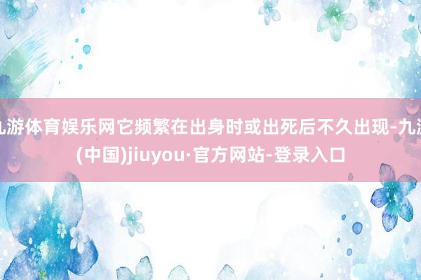 九游体育娱乐网它频繁在出身时或出死后不久出现-九游(中国)jiuyou·官方网站-登录入口
