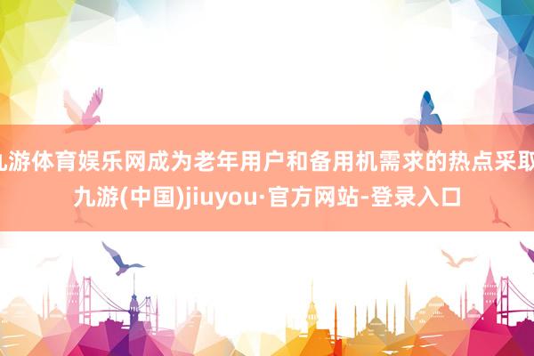 九游体育娱乐网成为老年用户和备用机需求的热点采取-九游(中国)jiuyou·官方网站-登录入口