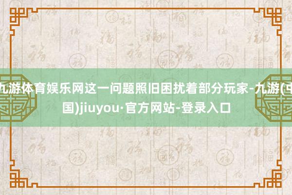 九游体育娱乐网这一问题照旧困扰着部分玩家-九游(中国)jiuyou·官方网站-登录入口