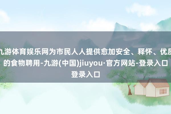 九游体育娱乐网为市民人人提供愈加安全、释怀、优质的食物聘用-九游(中国)jiuyou·官方网站-登录入口