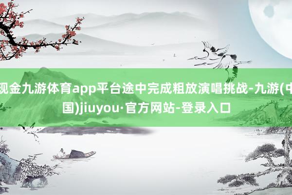 现金九游体育app平台途中完成粗放演唱挑战-九游(中国)jiuyou·官方网站-登录入口