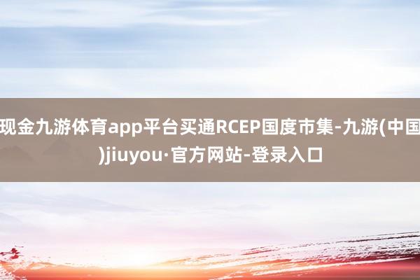 现金九游体育app平台买通RCEP国度市集-九游(中国)jiuyou·官方网站-登录入口