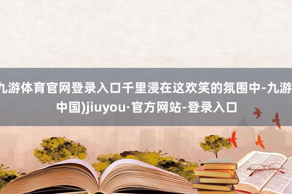 九游体育官网登录入口千里浸在这欢笑的氛围中-九游(中国)jiuyou·官方网站-登录入口