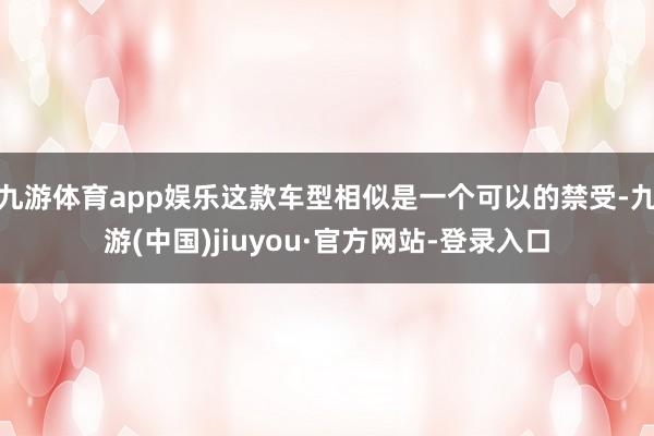 九游体育app娱乐这款车型相似是一个可以的禁受-九游(中国)jiuyou·官方网站-登录入口