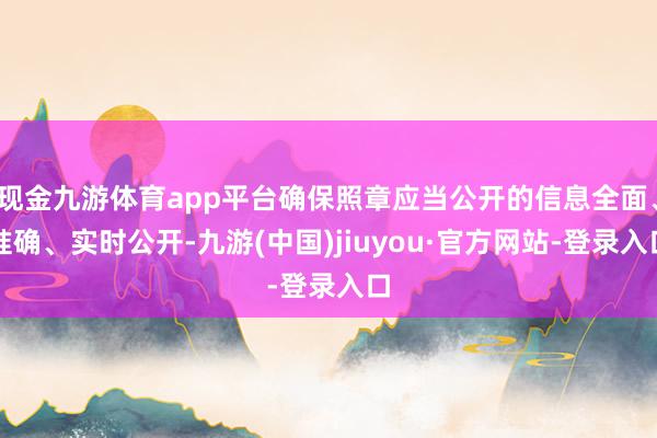 现金九游体育app平台确保照章应当公开的信息全面、准确、实时公开-九游(中国)jiuyou·官方网站-登录入口