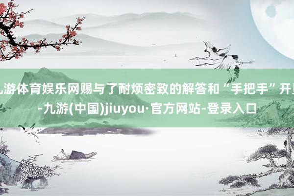 九游体育娱乐网赐与了耐烦密致的解答和“手把手”开垦-九游(中国)jiuyou·官方网站-登录入口