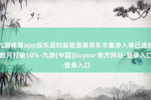 九游体育app娱乐现时新能源乘用车市集渗入率已连续数月打破50%-九游(中国)jiuyou·官方网站-登录入口