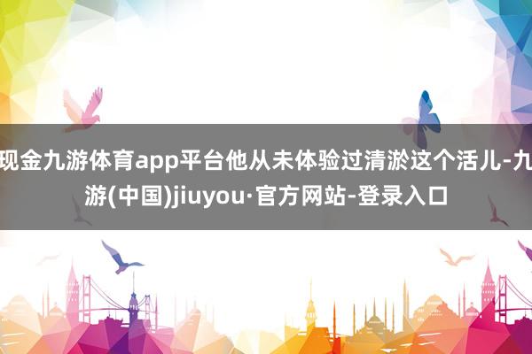 现金九游体育app平台他从未体验过清淤这个活儿-九游(中国)jiuyou·官方网站-登录入口