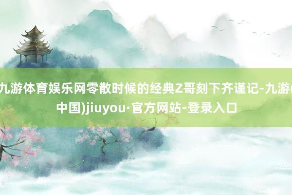 九游体育娱乐网零散时候的经典Z哥刻下齐谨记-九游(中国)jiuyou·官方网站-登录入口