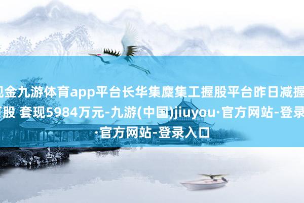 现金九游体育app平台长华集麇集工握股平台昨日减握445万股 套现5984万元-九游(中国)jiuyou·官方网站-登录入口