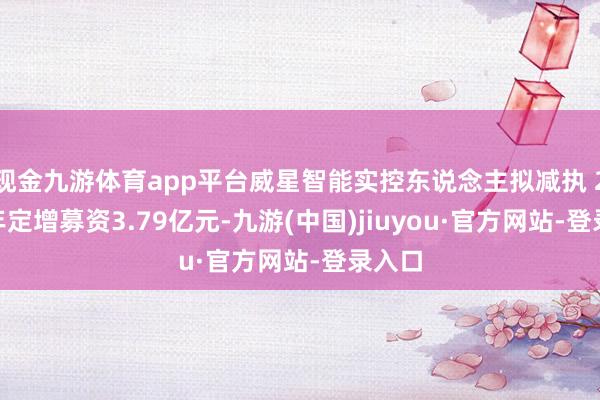 现金九游体育app平台威星智能实控东说念主拟减执 2022年定增募资3.79亿元-九游(中国)jiuyou·官方网站-登录入口