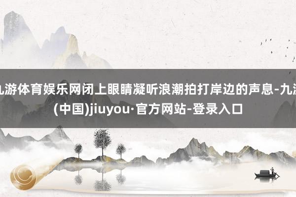 九游体育娱乐网闭上眼睛凝听浪潮拍打岸边的声息-九游(中国)jiuyou·官方网站-登录入口